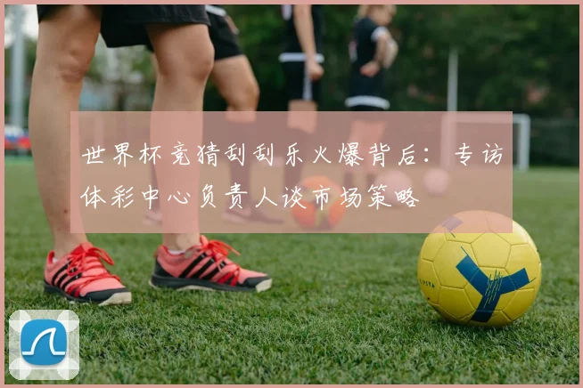 世界杯竞猜刮刮乐火爆背后：专访体彩中心负责人谈市场策略
