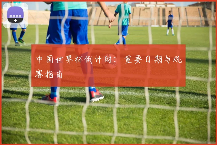 中国世界杯倒计时：重要日期与观赛指南