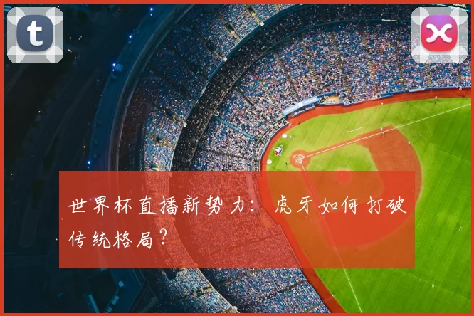 世界杯直播新势力：虎牙如何打破传统格局？