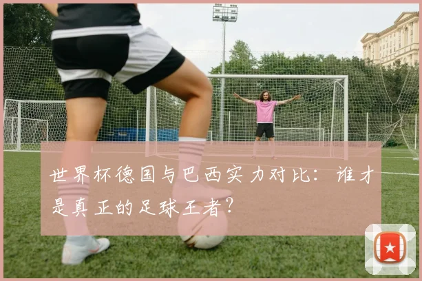 世界杯德国与巴西实力对比：谁才是真正的足球王者？