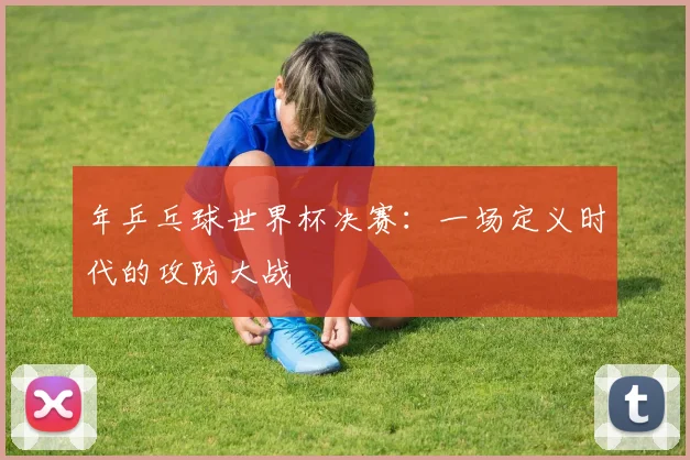 年乒乓球世界杯决赛：一场定义时代的攻防大战