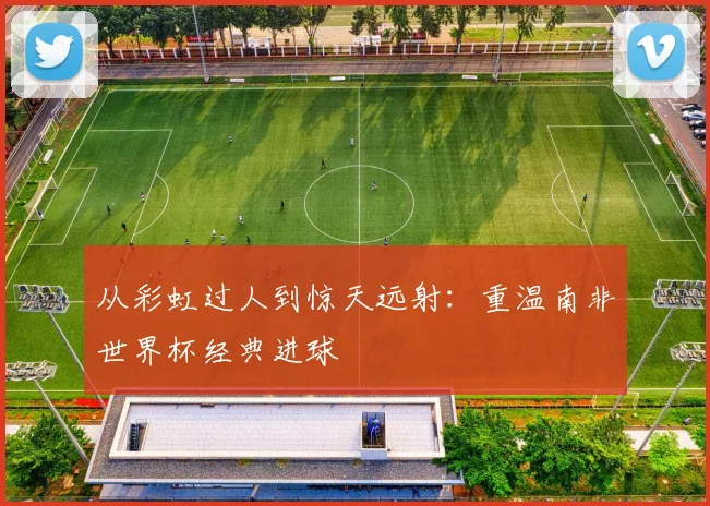 从彩虹过人到惊天远射：重温南非世界杯经典进球